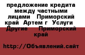 предложение кредита между частными лицами - Приморский край, Артем г. Услуги » Другие   . Приморский край